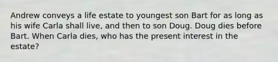 Andrew conveys a life estate to youngest son Bart for as long as his wife Carla shall live, and then to son Doug. Doug dies before Bart. When Carla dies, who has the present interest in the estate?