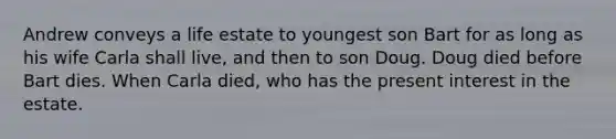 Andrew conveys a life estate to youngest son Bart for as long as his wife Carla shall live, and then to son Doug. Doug died before Bart dies. When Carla died, who has the present interest in the estate.