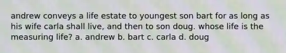 andrew conveys a life estate to youngest son bart for as long as his wife carla shall live, and then to son doug. whose life is the measuring life? a. andrew b. bart c. carla d. doug