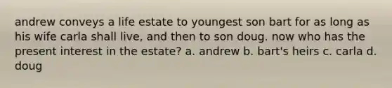 andrew conveys a life estate to youngest son bart for as long as his wife carla shall live, and then to son doug. now who has the present interest in the estate? a. andrew b. bart's heirs c. carla d. doug