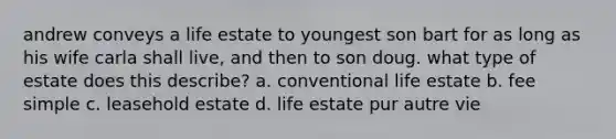 andrew conveys a life estate to youngest son bart for as long as his wife carla shall live, and then to son doug. what type of estate does this describe? a. conventional life estate b. fee simple c. leasehold estate d. life estate pur autre vie