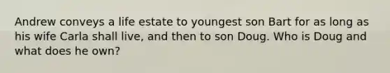 Andrew conveys a life estate to youngest son Bart for as long as his wife Carla shall live, and then to son Doug. Who is Doug and what does he own?