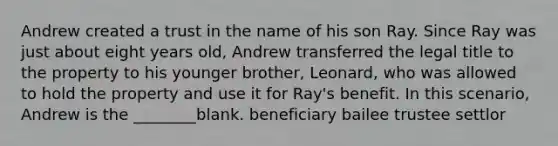 Andrew created a trust in the name of his son Ray. Since Ray was just about eight years old, Andrew transferred the legal title to the property to his younger brother, Leonard, who was allowed to hold the property and use it for Ray's benefit. In this scenario, Andrew is the ________blank. beneficiary bailee trustee settlor