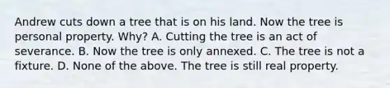 Andrew cuts down a tree that is on his land. Now the tree is personal property. Why? A. Cutting the tree is an act of severance. B. Now the tree is only annexed. C. The tree is not a fixture. D. None of the above. The tree is still real property.