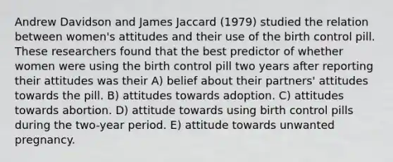 Andrew Davidson and James Jaccard (1979) studied the relation between women's attitudes and their use of the birth control pill. These researchers found that the best predictor of whether women were using the birth control pill two years after reporting their attitudes was their A) belief about their partners' attitudes towards the pill. B) attitudes towards adoption. C) attitudes towards abortion. D) attitude towards using birth control pills during the two-year period. E) attitude towards unwanted pregnancy.