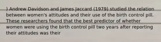 ) Andrew Davidson and James Jaccard (1979) studied the relation between women's attitudes and their use of the birth control pill. These researchers found that the best predictor of whether women were using the birth control pill two years after reporting their attitudes was their