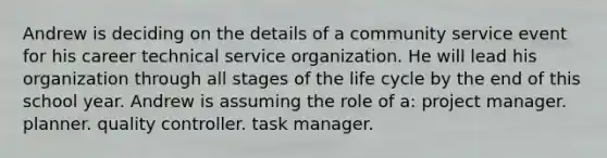 Andrew is deciding on the details of a community service event for his career technical service organization. He will lead his organization through all stages of the life cycle by the end of this school year. Andrew is assuming the role of a: project manager. planner. quality controller. task manager.