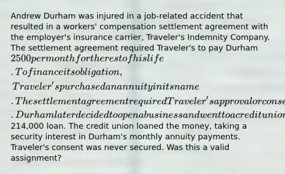 Andrew Durham was injured in a job-related accident that resulted in a workers' compensation settlement agreement with the employer's insurance carrier, Traveler's Indemnity Company. The settlement agreement required Traveler's to pay Durham 2500 per month for the rest of his life. To finance its obligation, Traveler's purchased an annuity in its name. The settlement agreement required Traveler's approval or consent prior to an assignment of the annuity payments. Durham later decided to open a business and went to a credit union for a214,000 loan. The credit union loaned the money, taking a security interest in Durham's monthly annuity payments. Traveler's consent was never secured. Was this a valid assignment?