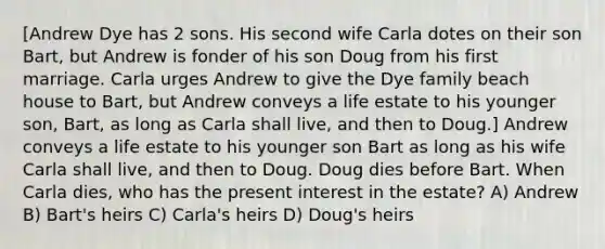 [Andrew Dye has 2 sons. His second wife Carla dotes on their son Bart, but Andrew is fonder of his son Doug from his first marriage. Carla urges Andrew to give the Dye family beach house to Bart, but Andrew conveys a life estate to his younger son, Bart, as long as Carla shall live, and then to Doug.] Andrew conveys a life estate to his younger son Bart as long as his wife Carla shall live, and then to Doug. Doug dies before Bart. When Carla dies, who has the present interest in the estate? A) Andrew B) Bart's heirs C) Carla's heirs D) Doug's heirs