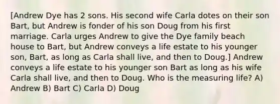 [Andrew Dye has 2 sons. His second wife Carla dotes on their son Bart, but Andrew is fonder of his son Doug from his first marriage. Carla urges Andrew to give the Dye family beach house to Bart, but Andrew conveys a life estate to his younger son, Bart, as long as Carla shall live, and then to Doug.] Andrew conveys a life estate to his younger son Bart as long as his wife Carla shall live, and then to Doug. Who is the measuring life? A) Andrew B) Bart C) Carla D) Doug