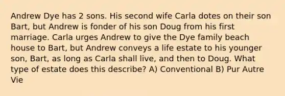 Andrew Dye has 2 sons. His second wife Carla dotes on their son Bart, but Andrew is fonder of his son Doug from his first marriage. Carla urges Andrew to give the Dye family beach house to Bart, but Andrew conveys a life estate to his younger son, Bart, as long as Carla shall live, and then to Doug. What type of estate does this describe? A) Conventional B) Pur Autre Vie