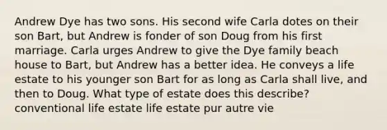 Andrew Dye has two sons. His second wife Carla dotes on their son Bart, but Andrew is fonder of son Doug from his first marriage. Carla urges Andrew to give the Dye family beach house to Bart, but Andrew has a better idea. He conveys a life estate to his younger son Bart for as long as Carla shall live, and then to Doug. What type of estate does this describe? conventional life estate life estate pur autre vie