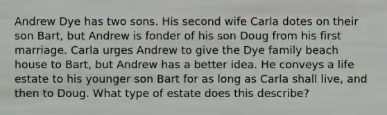 Andrew Dye has two sons. His second wife Carla dotes on their son Bart, but Andrew is fonder of his son Doug from his first marriage. Carla urges Andrew to give the Dye family beach house to Bart, but Andrew has a better idea. He conveys a life estate to his younger son Bart for as long as Carla shall live, and then to Doug. What type of estate does this describe?