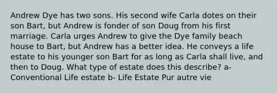 Andrew Dye has two sons. His second wife Carla dotes on their son Bart, but Andrew is fonder of son Doug from his first marriage. Carla urges Andrew to give the Dye family beach house to Bart, but Andrew has a better idea. He conveys a life estate to his younger son Bart for as long as Carla shall live, and then to Doug. What type of estate does this describe? a- Conventional Life estate b- Life Estate Pur autre vie