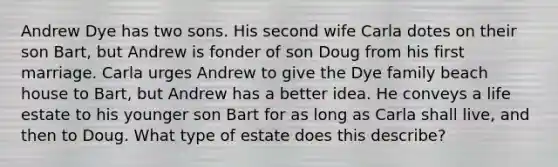 Andrew Dye has two sons. His second wife Carla dotes on their son Bart, but Andrew is fonder of son Doug from his first marriage. Carla urges Andrew to give the Dye family beach house to Bart, but Andrew has a better idea. He conveys a life estate to his younger son Bart for as long as Carla shall live, and then to Doug. What type of estate does this describe?