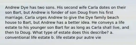 Andrew Dye has two sons. His second wife Carla dotes on their son Bart, but Andrew is fonder of son Doug from his first marriage. Carla urges Andrew to give the Dye family beach house to Bart, but Andrew has a better idea. He conveys a life estate to his younger son Bart for as long as Carla shall live, and then to Doug. What type of estate does this describe? a. conventional life estate b. life estate pur autre vie