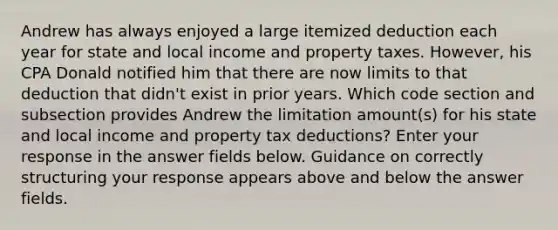 Andrew has always enjoyed a large itemized deduction each year for state and local income and property taxes. However, his CPA Donald notified him that there are now limits to that deduction that didn't exist in prior years. Which code section and subsection provides Andrew the limitation amount(s) for his state and local income and property tax deductions? Enter your response in the answer fields below. Guidance on correctly structuring your response appears above and below the answer fields.