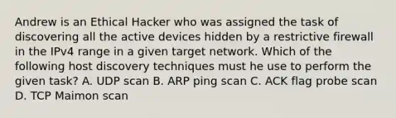 Andrew is an Ethical Hacker who was assigned the task of discovering all the active devices hidden by a restrictive firewall in the IPv4 range in a given target network. Which of the following host discovery techniques must he use to perform the given task? A. UDP scan B. ARP ping scan C. ACK flag probe scan D. TCP Maimon scan