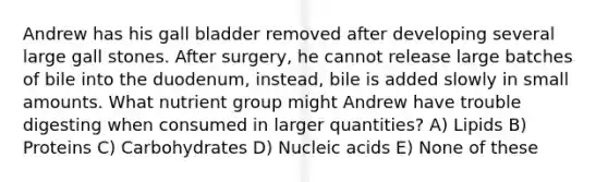 Andrew has his gall bladder removed after developing several large gall stones. After surgery, he cannot release large batches of bile into the duodenum, instead, bile is added slowly in small amounts. What nutrient group might Andrew have trouble digesting when consumed in larger quantities? A) Lipids B) Proteins C) Carbohydrates D) Nucleic acids E) None of these