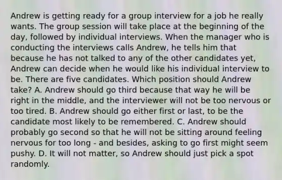 Andrew is getting ready for a group interview for a job he really wants. The group session will take place at the beginning of the day, followed by individual interviews. When the manager who is conducting the interviews calls Andrew, he tells him that because he has not talked to any of the other candidates yet, Andrew can decide when he would like his individual interview to be. There are five candidates. Which position should Andrew take? A. Andrew should go third because that way he will be right in the middle, and the interviewer will not be too nervous or too tired. B. Andrew should go either first or last, to be the candidate most likely to be remembered. C. Andrew should probably go second so that he will not be sitting around feeling nervous for too long - and besides, asking to go first might seem pushy. D. It will not matter, so Andrew should just pick a spot randomly.