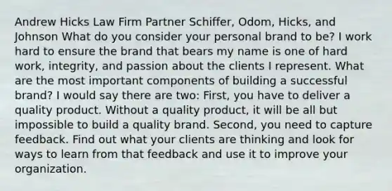 Andrew Hicks Law Firm Partner Schiffer, Odom, Hicks, and Johnson What do you consider your personal brand to be? I work hard to ensure the brand that bears my name is one of hard work, integrity, and passion about the clients I represent. What are the most important components of building a successful brand? I would say there are two: First, you have to deliver a quality product. Without a quality product, it will be all but impossible to build a quality brand. Second, you need to capture feedback. Find out what your clients are thinking and look for ways to learn from that feedback and use it to improve your organization.