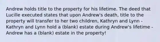 Andrew holds title to the property for his lifetime. The deed that Lucille executed states that upon Andrew's death, title to the property will transfer to her two children, Kathryn and Lynn - Kathryn and Lynn hold a (blank) estate during Andrew's lifetime - Andrew has a (blank) estate in the property!