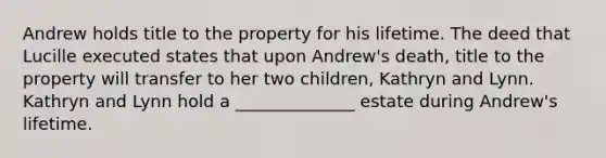 Andrew holds title to the property for his lifetime. The deed that Lucille executed states that upon Andrew's death, title to the property will transfer to her two children, Kathryn and Lynn. Kathryn and Lynn hold a ______________ estate during Andrew's lifetime.