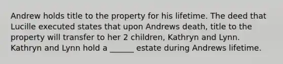 Andrew holds title to the property for his lifetime. The deed that Lucille executed states that upon Andrews death, title to the property will transfer to her 2 children, Kathryn and Lynn. Kathryn and Lynn hold a ______ estate during Andrews lifetime.