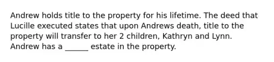 Andrew holds title to the property for his lifetime. The deed that Lucille executed states that upon Andrews death, title to the property will transfer to her 2 children, Kathryn and Lynn. Andrew has a ______ estate in the property.