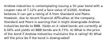 Andrew industries is contemplating issuing a 30 year bond with a coupon rate of 7.12% and a face value of 1000. Andrew believes it can get a rating of A from Standard and Poors. However, due to recent financial difficulties at the company, Standard and Poors is warning that it might downgrade Andrew Industries bonds to BBB. Yields on A rated bonds are currently at 6.58% and yields on BBB bonds are 6.73%. A) What is the price of the bond if Andrew Industries maintains the A rating? B) What will the price be if the bond is downgraded?