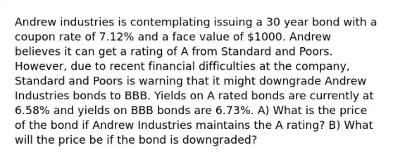 Andrew industries is contemplating issuing a 30 year bond with a coupon rate of 7.12% and a face value of 1000. Andrew believes it can get a rating of A from Standard and Poors. However, due to recent financial difficulties at the company, Standard and Poors is warning that it might downgrade Andrew Industries bonds to BBB. Yields on A rated bonds are currently at 6.58% and yields on BBB bonds are 6.73%. A) What is the price of the bond if Andrew Industries maintains the A rating? B) What will the price be if the bond is downgraded?