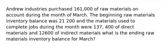 Andrew industries purchased 161,000 of raw materials on account during the month of March. The beginning raw materials inventory balance was 21 200 and the materials used to complete jobs during the month were 137, 400 of direct materials and 12600 of indirect materials what is the ending raw materials inventory balance for March?