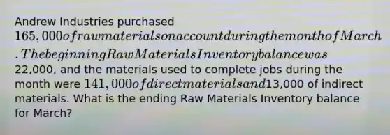 Andrew Industries purchased 165,000 of raw materials on account during the month of March. The beginning Raw Materials Inventory balance was22,000, and the materials used to complete jobs during the month were 141,000 of direct materials and13,000 of indirect materials. What is the ending Raw Materials Inventory balance for March?