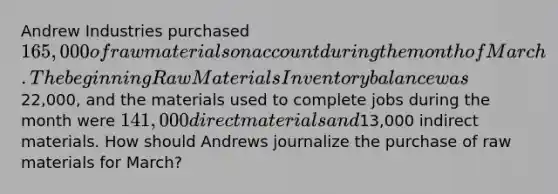 Andrew Industries purchased 165,000 of raw materials on account during the month of March. The beginning Raw Materials Inventory balance was22,000, and the materials used to complete jobs during the month were 141,000 direct materials and13,000 indirect materials. How should Andrews journalize the purchase of raw materials for March?