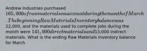 Andrew Industries purchased 165,000 of raw materials on account during the month of March. The beginning Raw Materials Inventory balance was22,000, and the materials used to complete jobs during the month were 141,000 direct materials and13,000 indirect materials. What is the ending Raw Materials Inventory balance for March