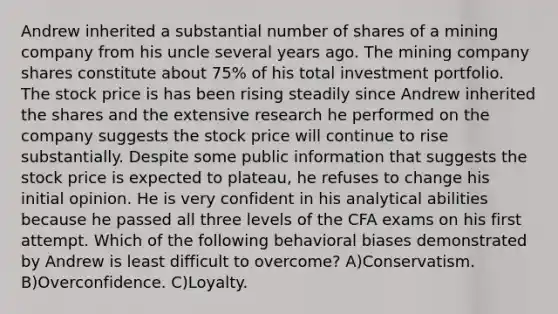 Andrew inherited a substantial number of shares of a mining company from his uncle several years ago. The mining company shares constitute about 75% of his total investment portfolio. The stock price is has been rising steadily since Andrew inherited the shares and the extensive research he performed on the company suggests the stock price will continue to rise substantially. Despite some public information that suggests the stock price is expected to plateau, he refuses to change his initial opinion. He is very confident in his analytical abilities because he passed all three levels of the CFA exams on his first attempt. Which of the following behavioral biases demonstrated by Andrew is least difficult to overcome? A)Conservatism. B)Overconfidence. C)Loyalty.