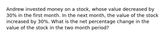 Andrew invested money on a stock, whose value decreased by 30% in the first month. In the next month, the value of the stock increased by 30%. What is the net percentage change in the value of the stock in the two month period?