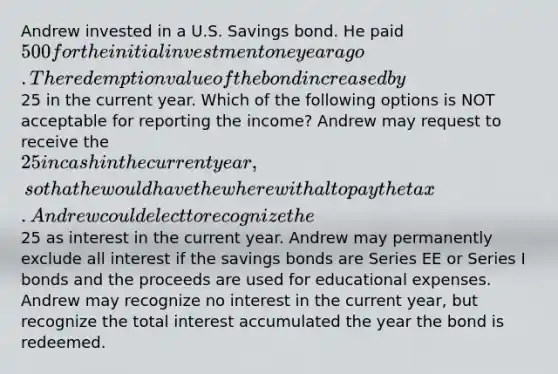 Andrew invested in a U.S. Savings bond. He paid 500 for the initial investment one year ago. The redemption value of the bond increased by25 in the current year. Which of the following options is NOT acceptable for reporting the income? Andrew may request to receive the 25 in cash in the current year, so that he would have the wherewithal to pay the tax. Andrew could elect to recognize the25 as interest in the current year. Andrew may permanently exclude all interest if the savings bonds are Series EE or Series I bonds and the proceeds are used for educational expenses. Andrew may recognize no interest in the current year, but recognize the total interest accumulated the year the bond is redeemed.