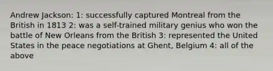 Andrew Jackson: 1: successfully captured Montreal from the British in 1813 2: was a self-trained military genius who won the battle of New Orleans from the British 3: represented the United States in the peace negotiations at Ghent, Belgium 4: all of the above