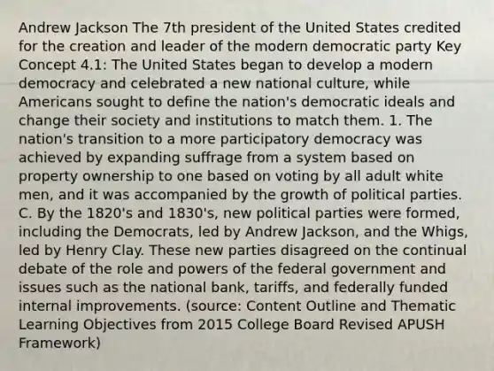 Andrew Jackson The 7th president of the United States credited for the creation and leader of the modern democratic party Key Concept 4.1: The United States began to develop a modern democracy and celebrated a new national culture, while Americans sought to define the nation's democratic ideals and change their society and institutions to match them. 1. The nation's transition to a more participatory democracy was achieved by expanding suffrage from a system based on property ownership to one based on voting by all adult white men, and it was accompanied by the growth of political parties. C. By the 1820's and 1830's, new political parties were formed, including the Democrats, led by Andrew Jackson, and the Whigs, led by Henry Clay. These new parties disagreed on the continual debate of the role and powers of the federal government and issues such as the national bank, tariffs, and federally funded internal improvements. (source: Content Outline and Thematic Learning Objectives from 2015 College Board Revised APUSH Framework)