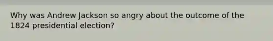 Why was Andrew Jackson so angry about the outcome of the 1824 presidential election?