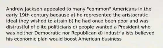 Andrew Jackson appealed to many "common" Americans in the early 19th century because a) he represented the aristocratic ideal they wished to attain b) he had once been poor and was distrustful of elite politicians c) people wanted a President who was neither Democratic nor Republican d) industrialists believed his economic plan would boost American business