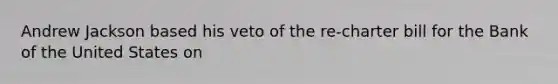 Andrew Jackson based his veto of the re-charter bill for the Bank of the United States on