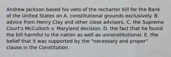 Andrew Jackson based his veto of the recharter bill for the Bank of the United States on A. constitutional grounds exclusively. B. advice from Henry Clay and other close advisors. C. the Supreme Court's McCulloch v. Maryland decision. D. the fact that he found the bill harmful to the nation as well as unconstitutional. E. the belief that it was supported by the "necessary and proper" clause in the Constitution.