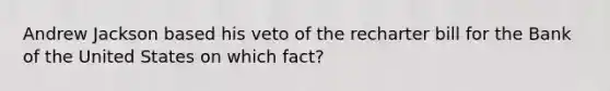 Andrew Jackson based his veto of the recharter bill for the Bank of the United States on which fact?