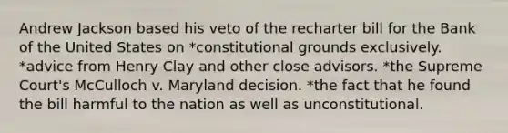 Andrew Jackson based his veto of the recharter bill for the Bank of the United States on *constitutional grounds exclusively. *advice from Henry Clay and other close advisors. *the Supreme Court's McCulloch v. Maryland decision. *the fact that he found the bill harmful to the nation as well as unconstitutional.