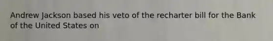 Andrew Jackson based his veto of the recharter bill for the Bank of the United States on