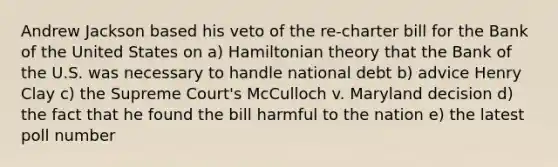 Andrew Jackson based his veto of the re-charter bill for the Bank of the United States on a) Hamiltonian theory that the Bank of the U.S. was necessary to handle national debt b) advice Henry Clay c) the Supreme Court's McCulloch v. Maryland decision d) the fact that he found the bill harmful to the nation e) the latest poll number