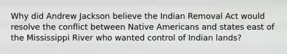 Why did Andrew Jackson believe the Indian Removal Act would resolve the conflict between Native Americans and states east of the Mississippi River who wanted control of Indian lands?