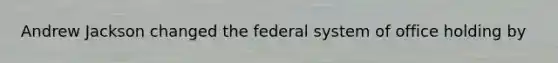 Andrew Jackson changed the federal system of office holding by